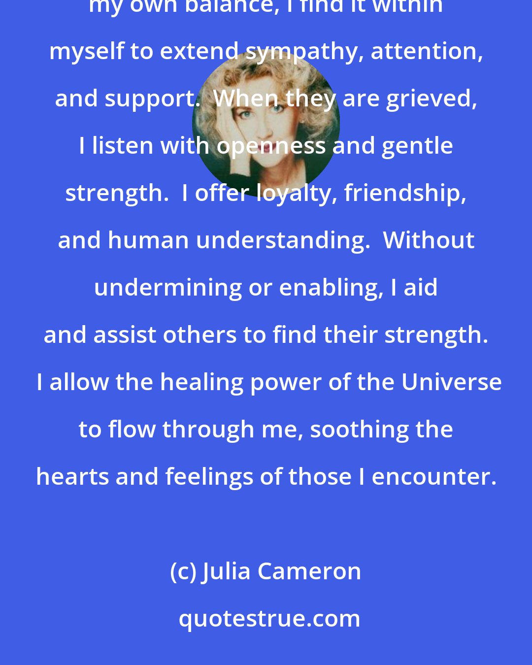 Julia Cameron: I am compassionate.  I allow my heart and imagination to embrace the difficulties and concerns of others.  While maintaining my own balance, I find it within myself to extend sympathy, attention, and support.  When they are grieved, I listen with openness and gentle strength.  I offer loyalty, friendship, and human understanding.  Without undermining or enabling, I aid and assist others to find their strength.  I allow the healing power of the Universe to flow through me, soothing the hearts and feelings of those I encounter.