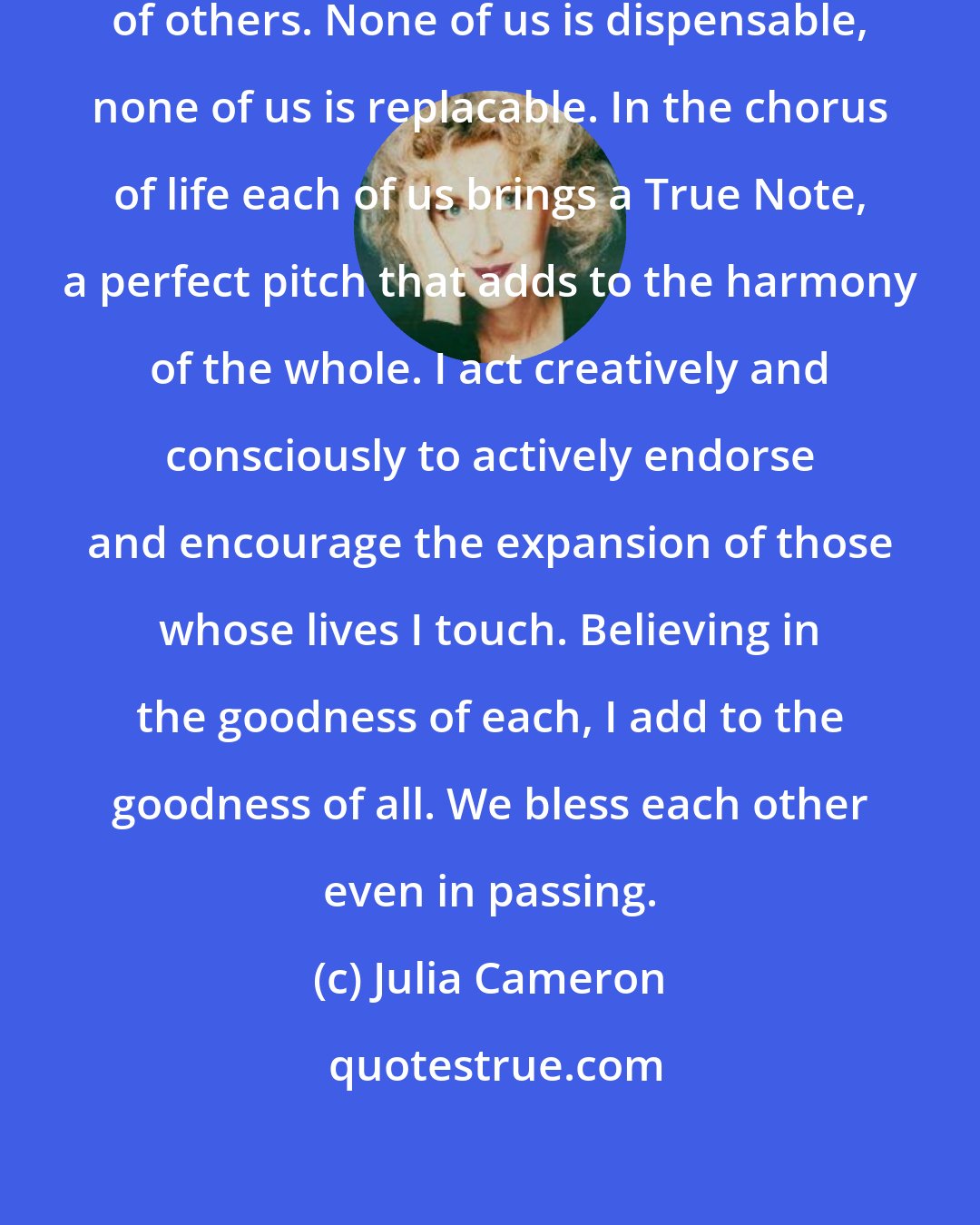 Julia Cameron: I honor my importance and the importance of others. None of us is dispensable, none of us is replacable. In the chorus of life each of us brings a True Note, a perfect pitch that adds to the harmony of the whole. I act creatively and consciously to actively endorse and encourage the expansion of those whose lives I touch. Believing in the goodness of each, I add to the goodness of all. We bless each other even in passing.