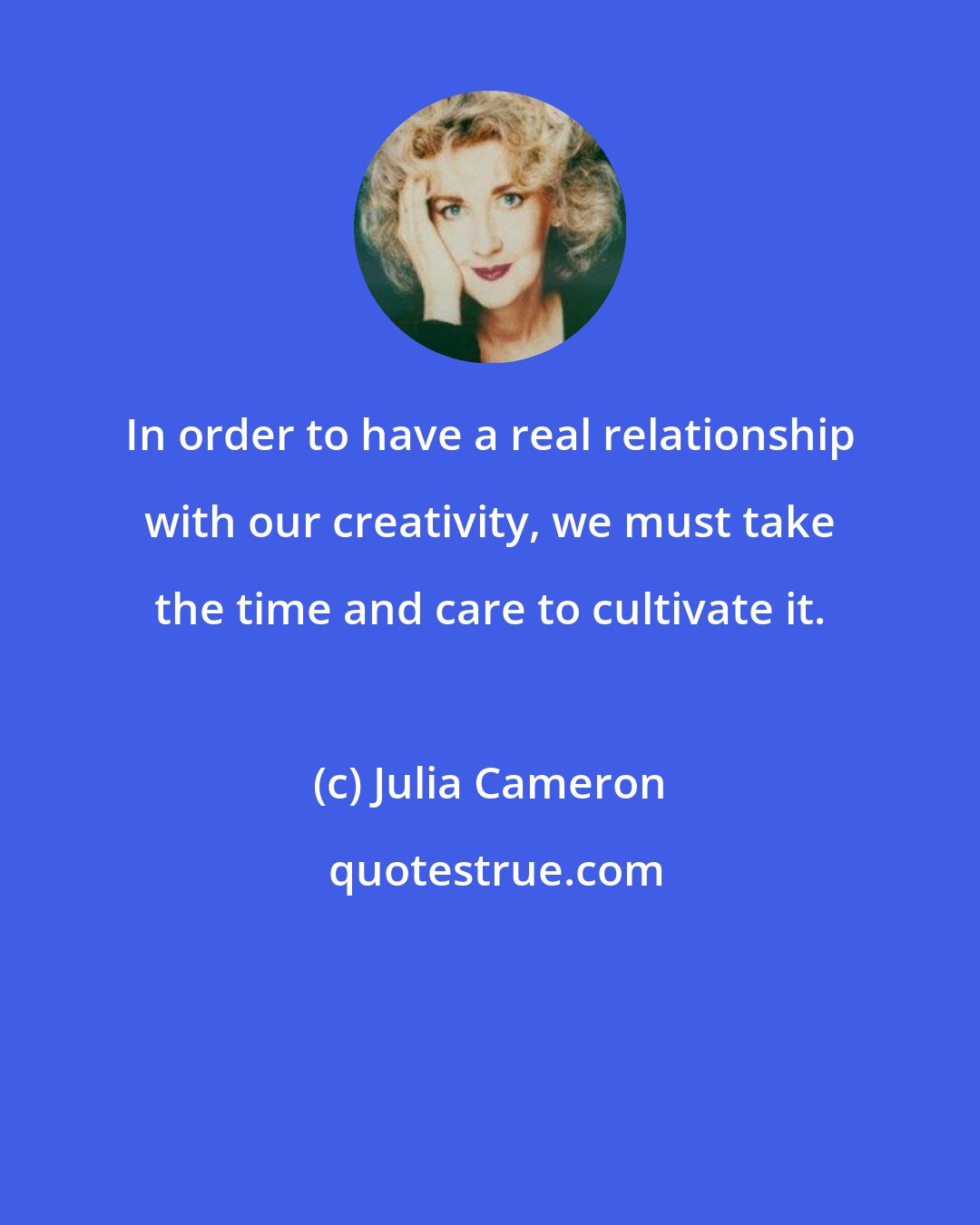 Julia Cameron: In order to have a real relationship with our creativity, we must take the time and care to cultivate it.