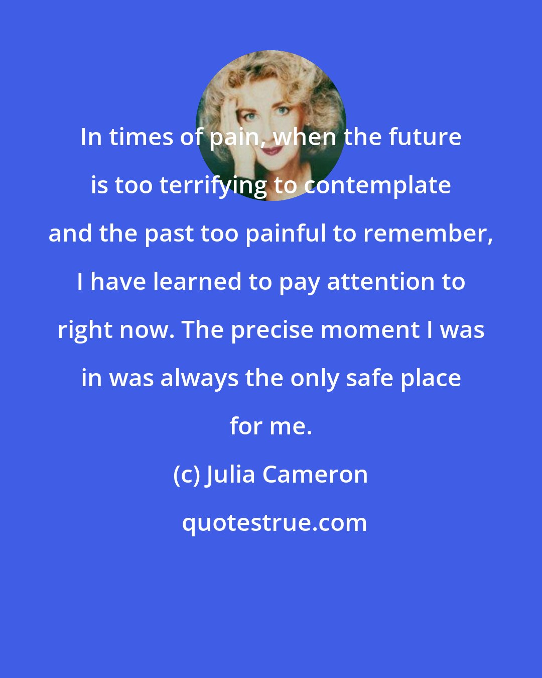 Julia Cameron: In times of pain, when the future is too terrifying to contemplate and the past too painful to remember, I have learned to pay attention to right now. The precise moment I was in was always the only safe place for me.