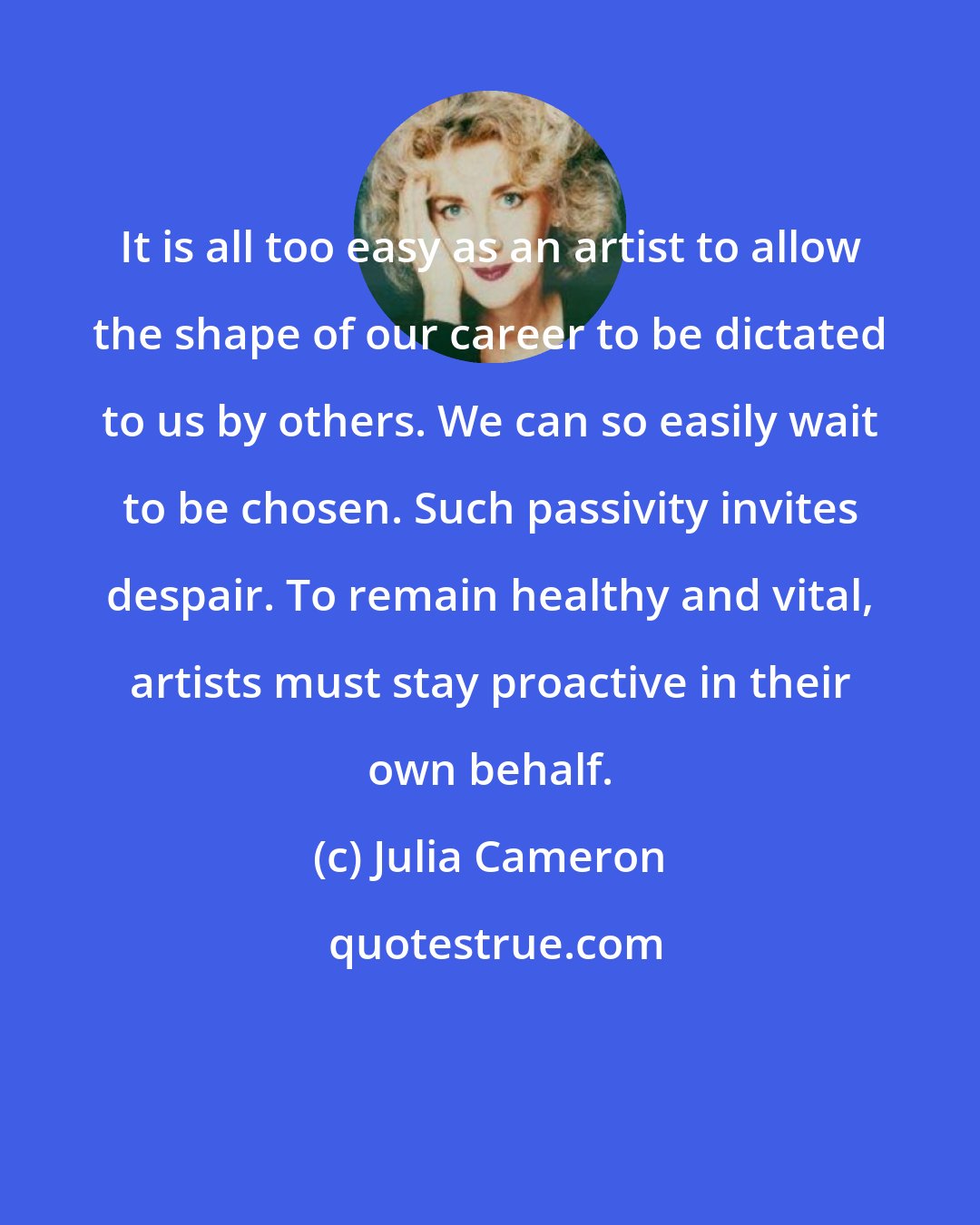 Julia Cameron: It is all too easy as an artist to allow the shape of our career to be dictated to us by others. We can so easily wait to be chosen. Such passivity invites despair. To remain healthy and vital, artists must stay proactive in their own behalf.