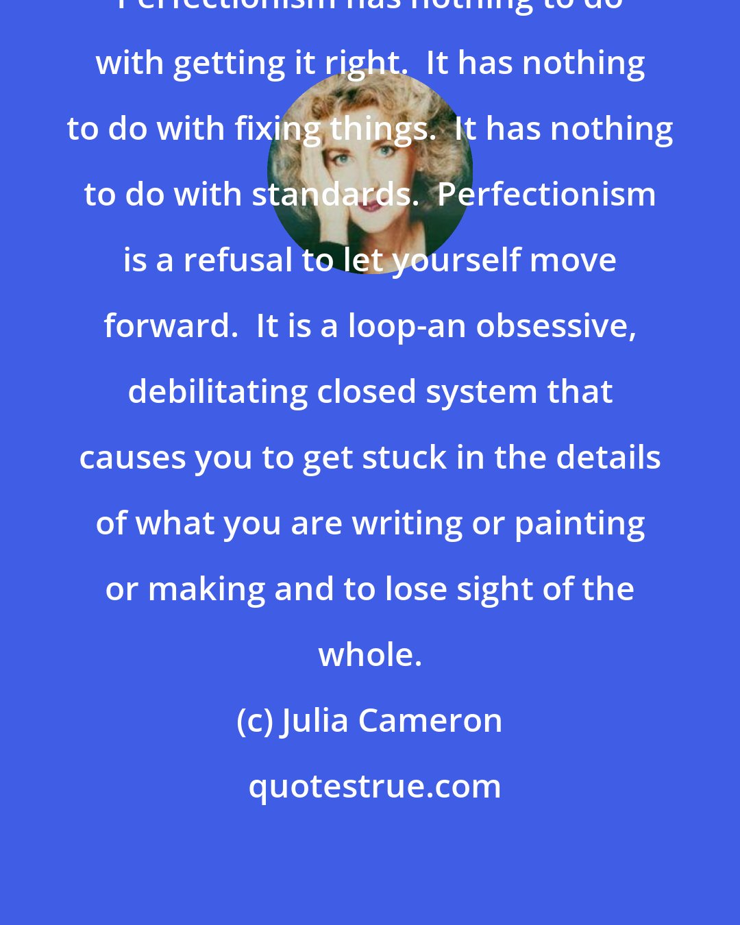 Julia Cameron: Perfectionism has nothing to do with getting it right.  It has nothing to do with fixing things.  It has nothing to do with standards.  Perfectionism is a refusal to let yourself move forward.  It is a loop-an obsessive, debilitating closed system that causes you to get stuck in the details of what you are writing or painting or making and to lose sight of the whole.