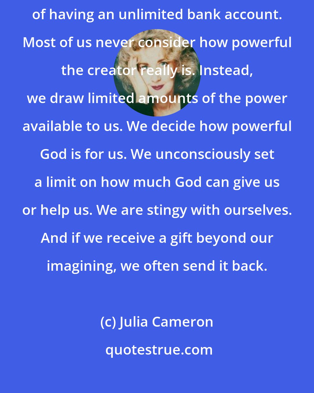 Julia Cameron: Remembering that God is my source, we are in the spiritual position of having an unlimited bank account. Most of us never consider how powerful the creator really is. Instead, we draw limited amounts of the power available to us. We decide how powerful God is for us. We unconsciously set a limit on how much God can give us or help us. We are stingy with ourselves. And if we receive a gift beyond our imagining, we often send it back.