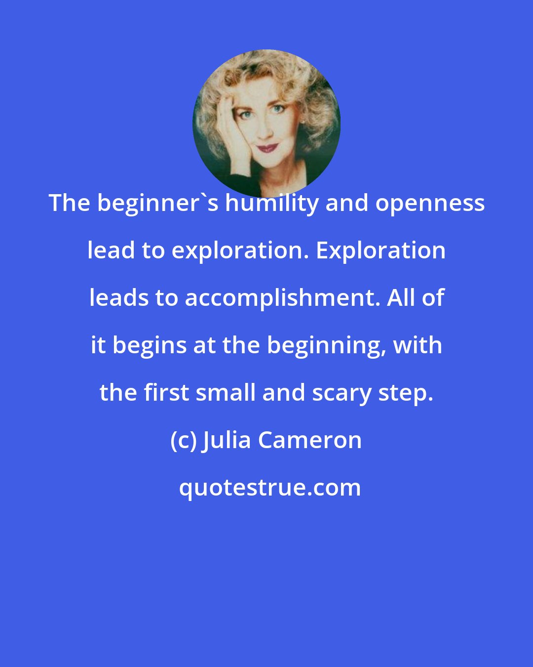 Julia Cameron: The beginner's humility and openness lead to exploration. Exploration leads to accomplishment. All of it begins at the beginning, with the first small and scary step.