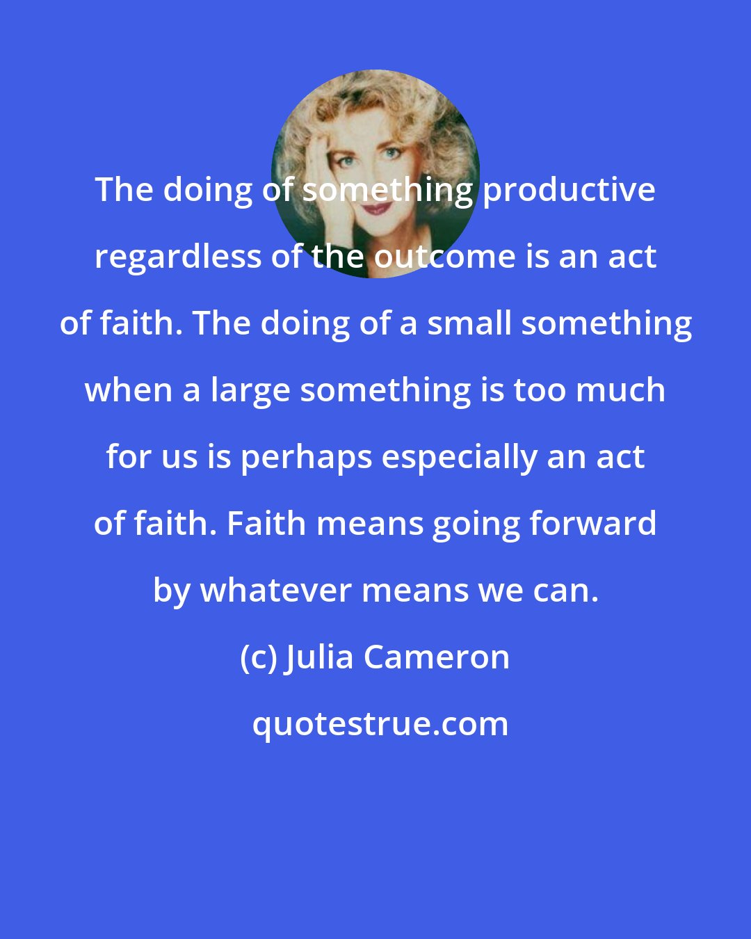 Julia Cameron: The doing of something productive regardless of the outcome is an act of faith. The doing of a small something when a large something is too much for us is perhaps especially an act of faith. Faith means going forward by whatever means we can.