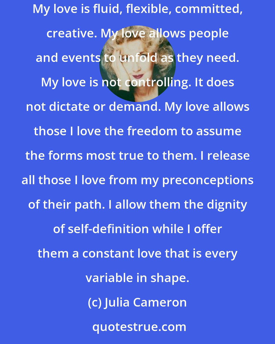 Julia Cameron: The face of love is variable. I am able to love without demanding that my relationships assume the structures and forms I might choose for them. My love is fluid, flexible, committed, creative. My love allows people and events to unfold as they need. My love is not controlling. It does not dictate or demand. My love allows those I love the freedom to assume the forms most true to them. I release all those I love from my preconceptions of their path. I allow them the dignity of self-definition while I offer them a constant love that is every variable in shape.