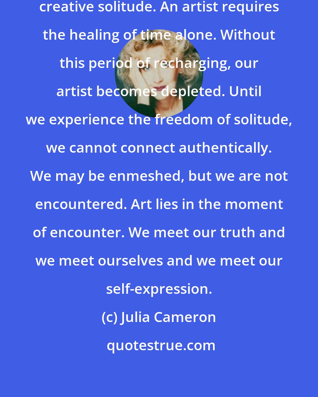 Julia Cameron: An artist requires the upkeep of creative solitude. An artist requires the healing of time alone. Without this period of recharging, our artist becomes depleted. Until we experience the freedom of solitude, we cannot connect authentically. We may be enmeshed, but we are not encountered. Art lies in the moment of encounter. We meet our truth and we meet ourselves and we meet our self-expression.