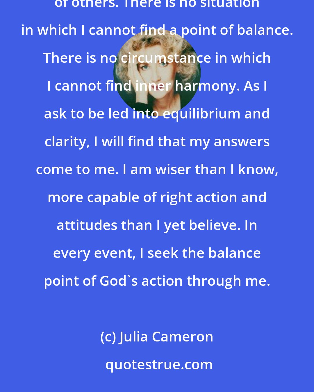 Julia Cameron: Balance is the key to my serenity. I attain balance by listening to my inner wisdom and to the wisdom of others. There is no situation in which I cannot find a point of balance. There is no circumstance in which I cannot find inner harmony. As I ask to be led into equilibrium and clarity, I will find that my answers come to me. I am wiser than I know, more capable of right action and attitudes than I yet believe. In every event, I seek the balance point of God's action through me.