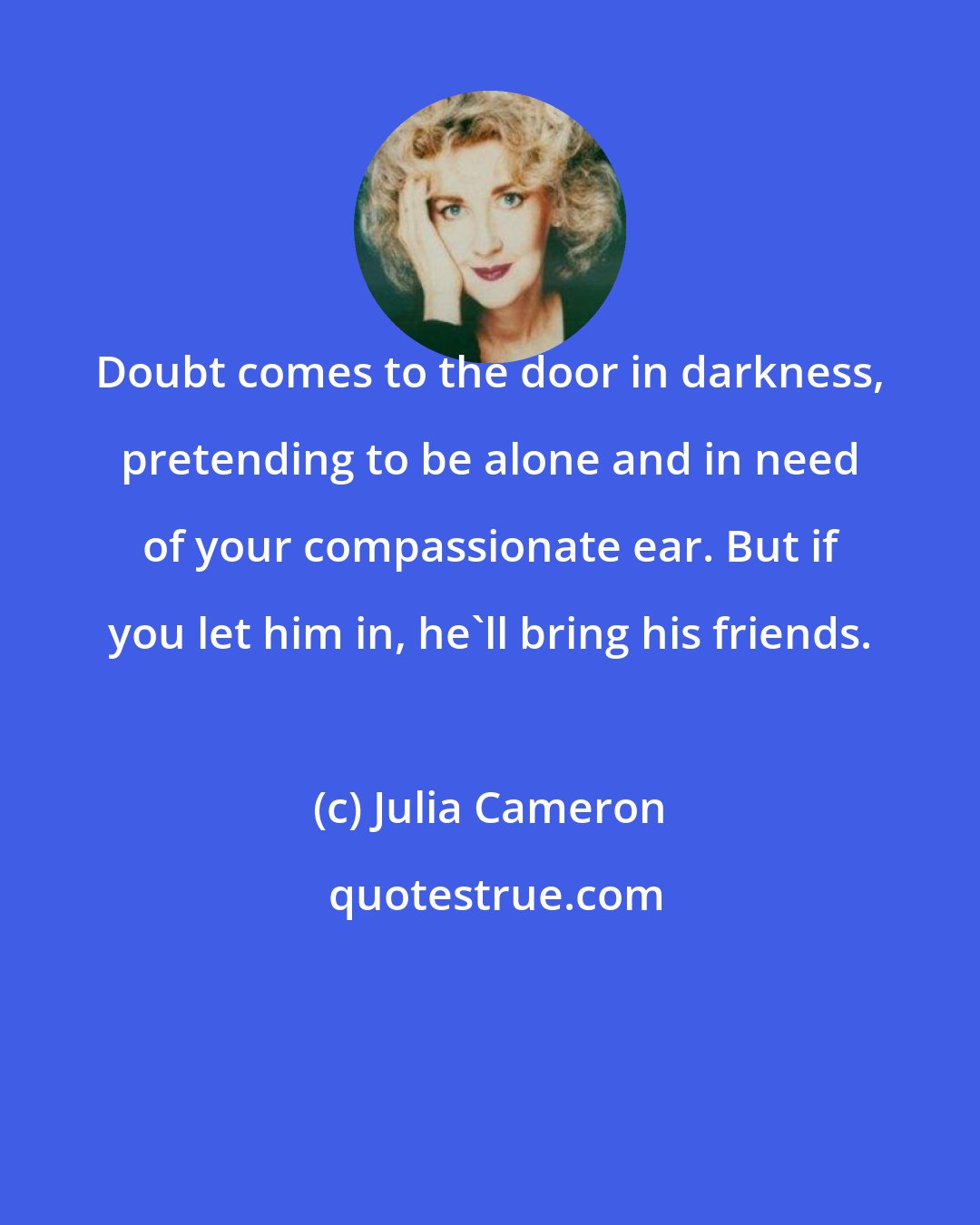 Julia Cameron: Doubt comes to the door in darkness, pretending to be alone and in need of your compassionate ear. But if you let him in, he'll bring his friends.