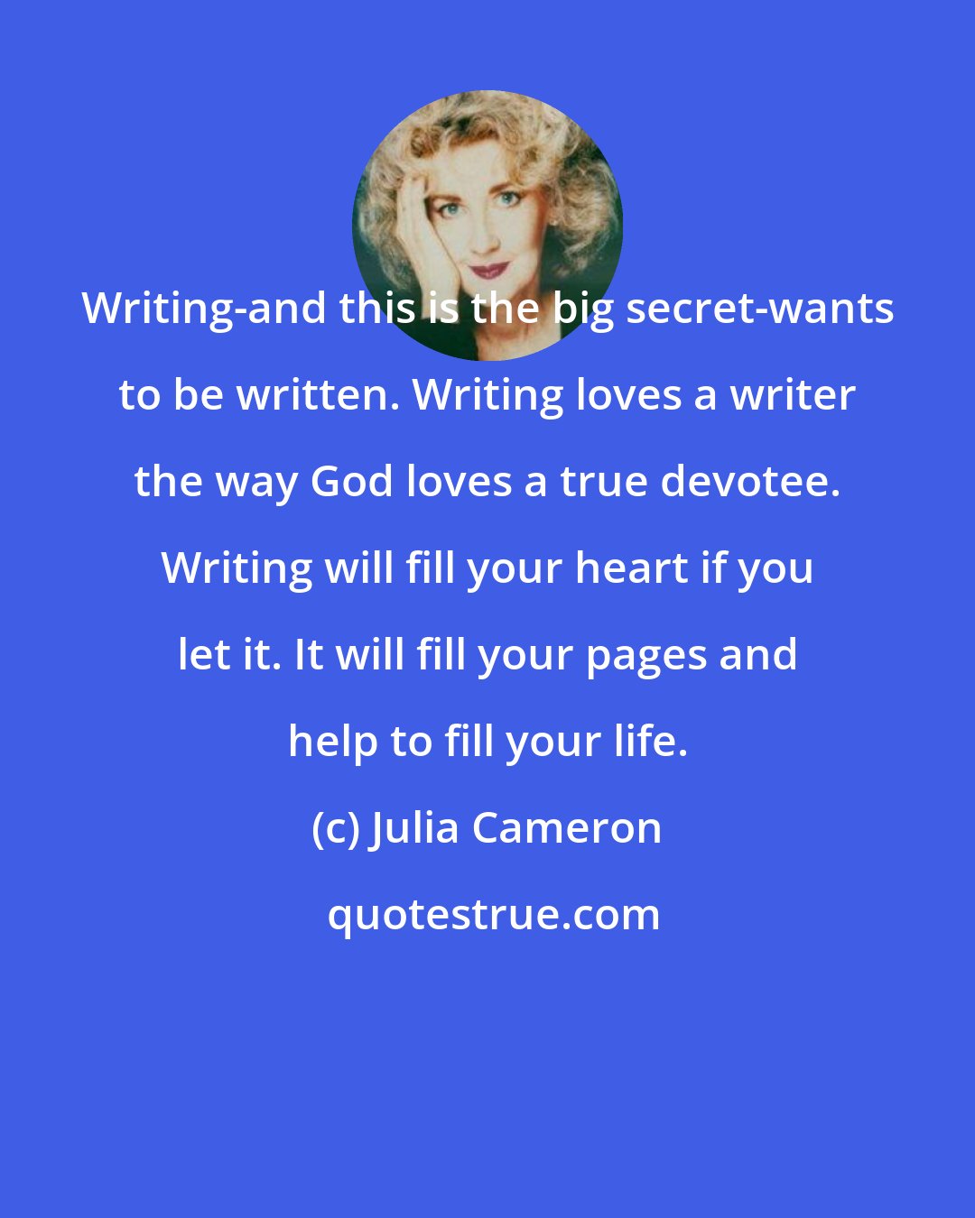 Julia Cameron: Writing-and this is the big secret-wants to be written. Writing loves a writer the way God loves a true devotee. Writing will fill your heart if you let it. It will fill your pages and help to fill your life.