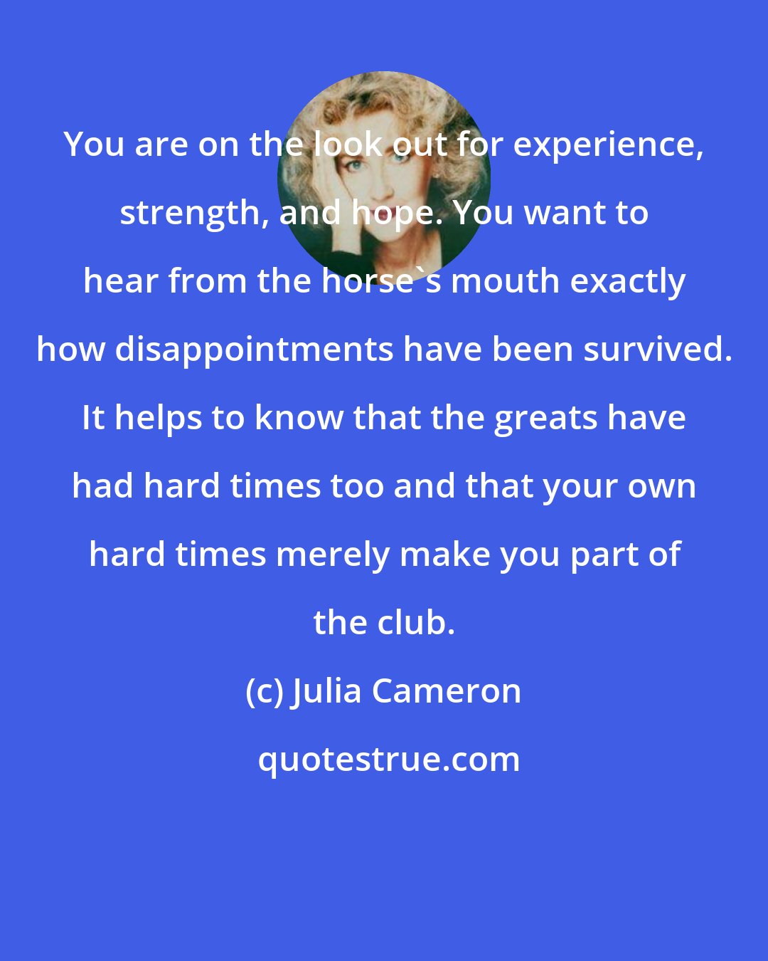 Julia Cameron: You are on the look out for experience, strength, and hope. You want to hear from the horse's mouth exactly how disappointments have been survived. It helps to know that the greats have had hard times too and that your own hard times merely make you part of the club.