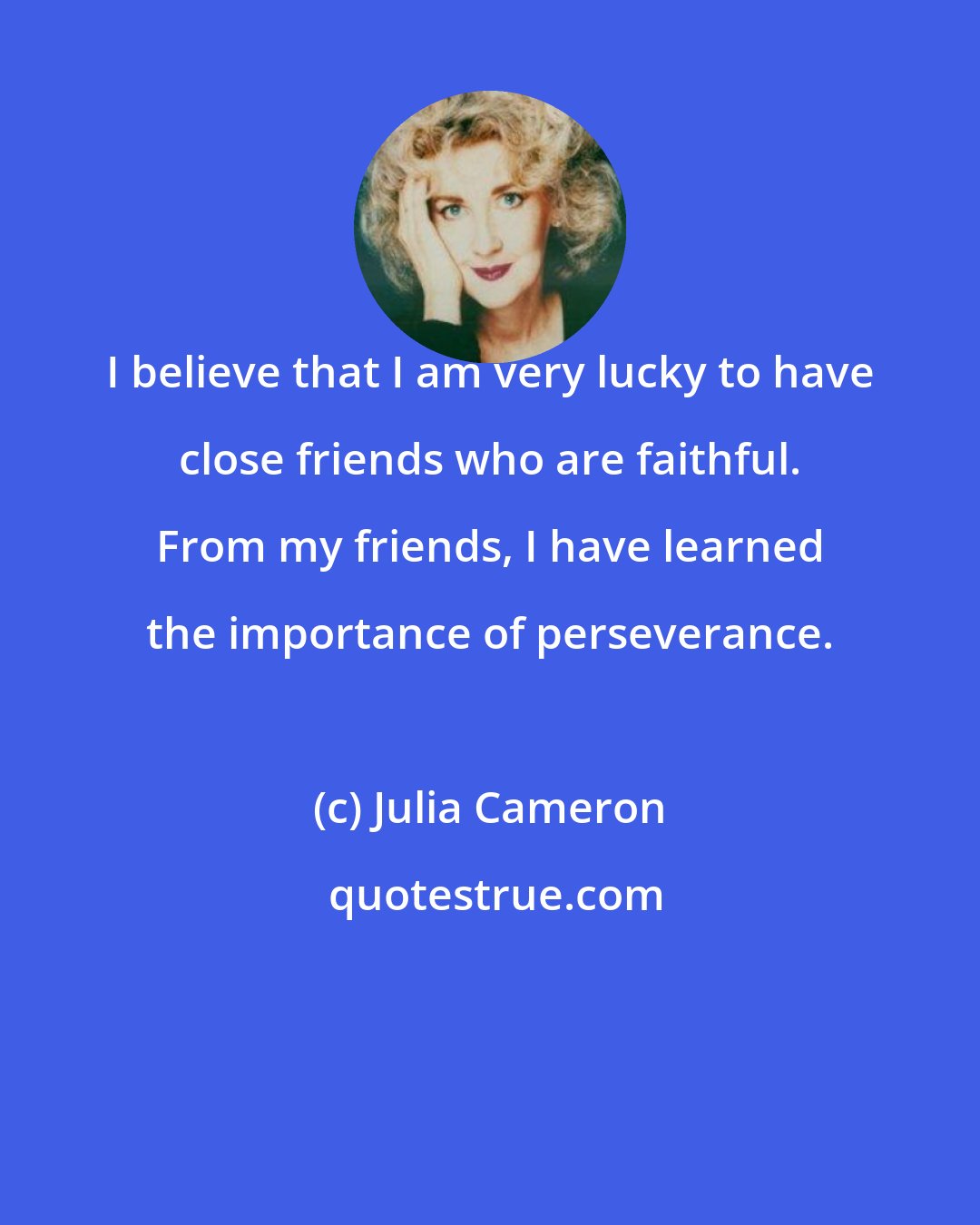 Julia Cameron: I believe that I am very lucky to have close friends who are faithful. From my friends, I have learned the importance of perseverance.