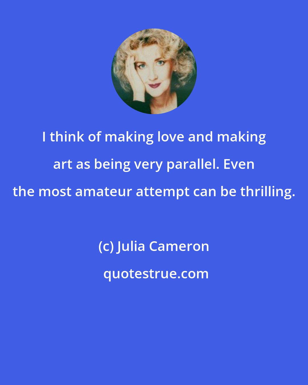 Julia Cameron: I think of making love and making art as being very parallel. Even the most amateur attempt can be thrilling.