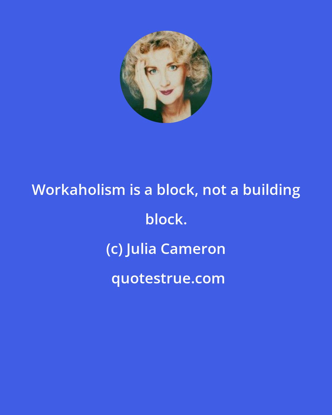 Julia Cameron: Workaholism is a block, not a building block.