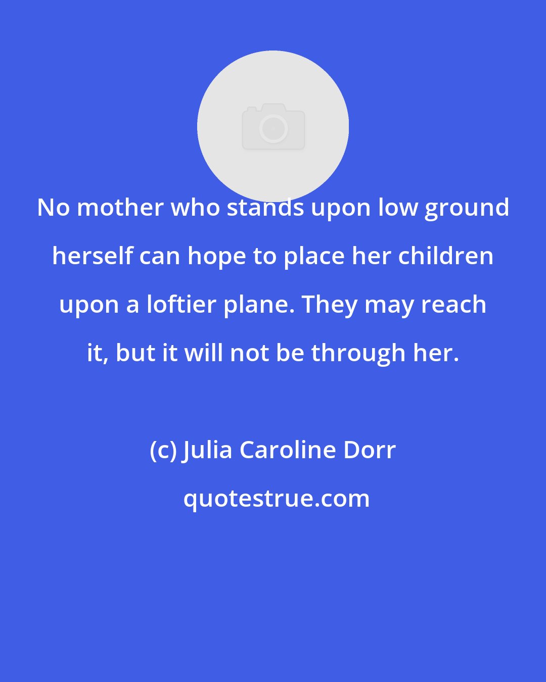 Julia Caroline Dorr: No mother who stands upon low ground herself can hope to place her children upon a loftier plane. They may reach it, but it will not be through her.