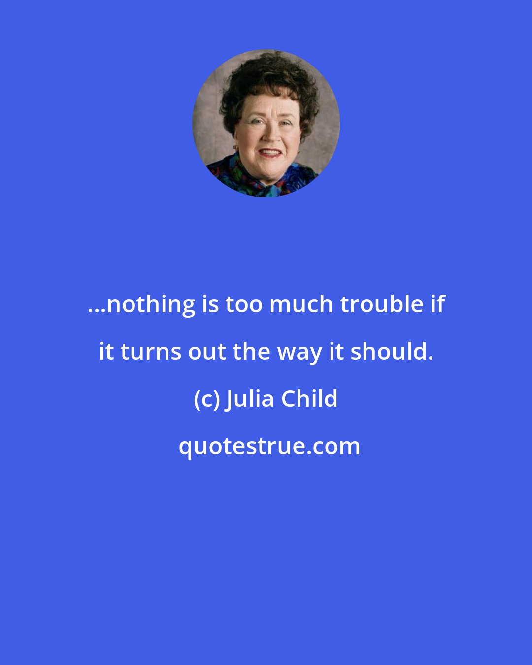 Julia Child: ...nothing is too much trouble if it turns out the way it should.