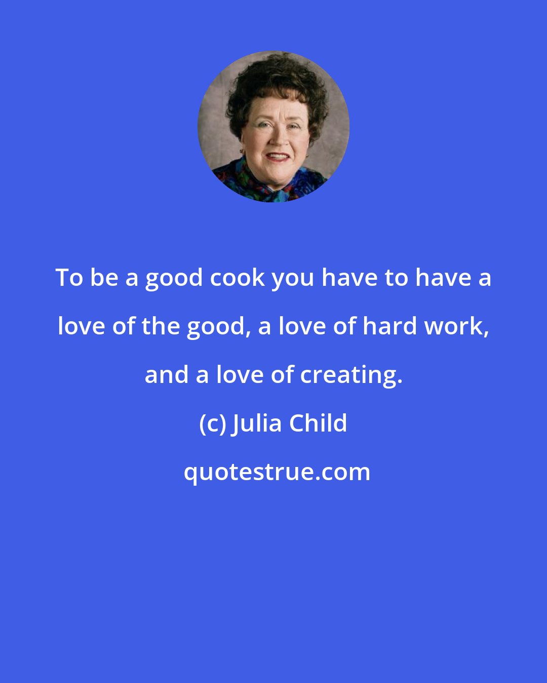 Julia Child: To be a good cook you have to have a love of the good, a love of hard work, and a love of creating.
