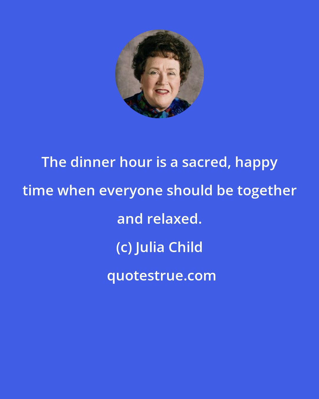 Julia Child: The dinner hour is a sacred, happy time when everyone should be together and relaxed.