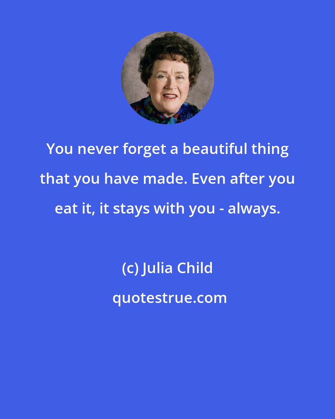 Julia Child: You never forget a beautiful thing that you have made. Even after you eat it, it stays with you - always.