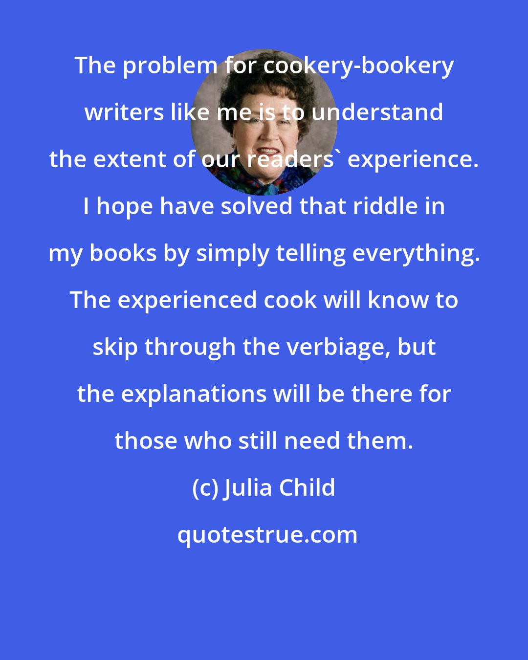 Julia Child: The problem for cookery-bookery writers like me is to understand the extent of our readers' experience. I hope have solved that riddle in my books by simply telling everything. The experienced cook will know to skip through the verbiage, but the explanations will be there for those who still need them.