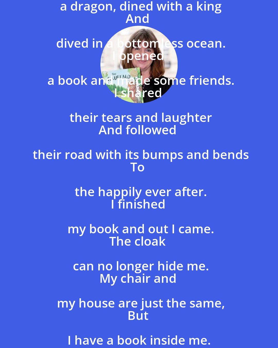 Julia Donaldson: I opened a book and in I strode.
Now nobody can find me.
I've left my chair, my house, my road,
My town and my world behind me.
I'm wearing the cloak, I've slipped on the ring,
I've swallowed the magic potion.
I've fought with a dragon, dined with a king
And dived in a bottomless ocean.
I opened a book and made some friends.
I shared their tears and laughter
And followed their road with its bumps and bends
To the happily ever after.
I finished my book and out I came.
The cloak can no longer hide me.
My chair and my house are just the same,
But I have a book inside me.