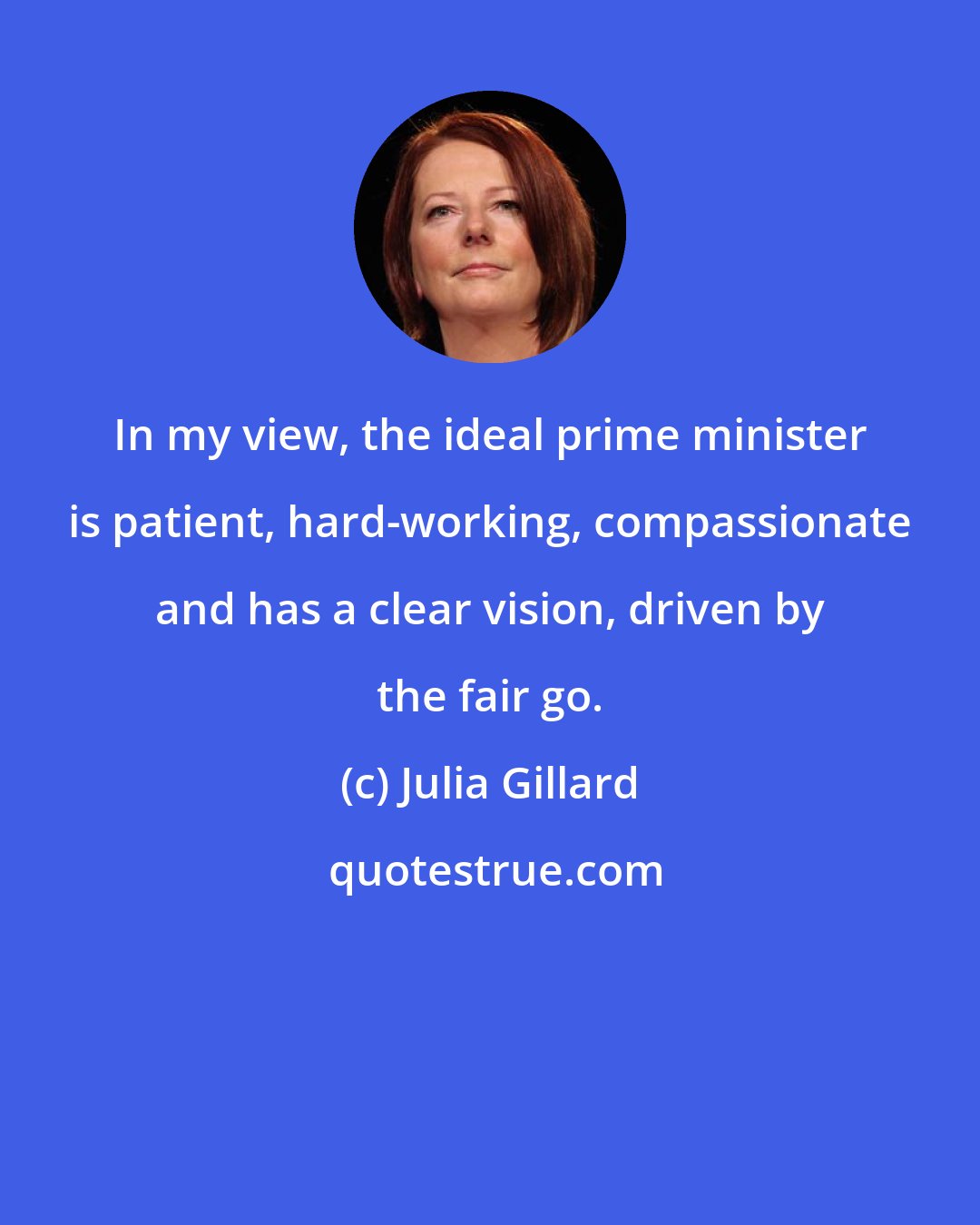 Julia Gillard: In my view, the ideal prime minister is patient, hard-working, compassionate and has a clear vision, driven by the fair go.