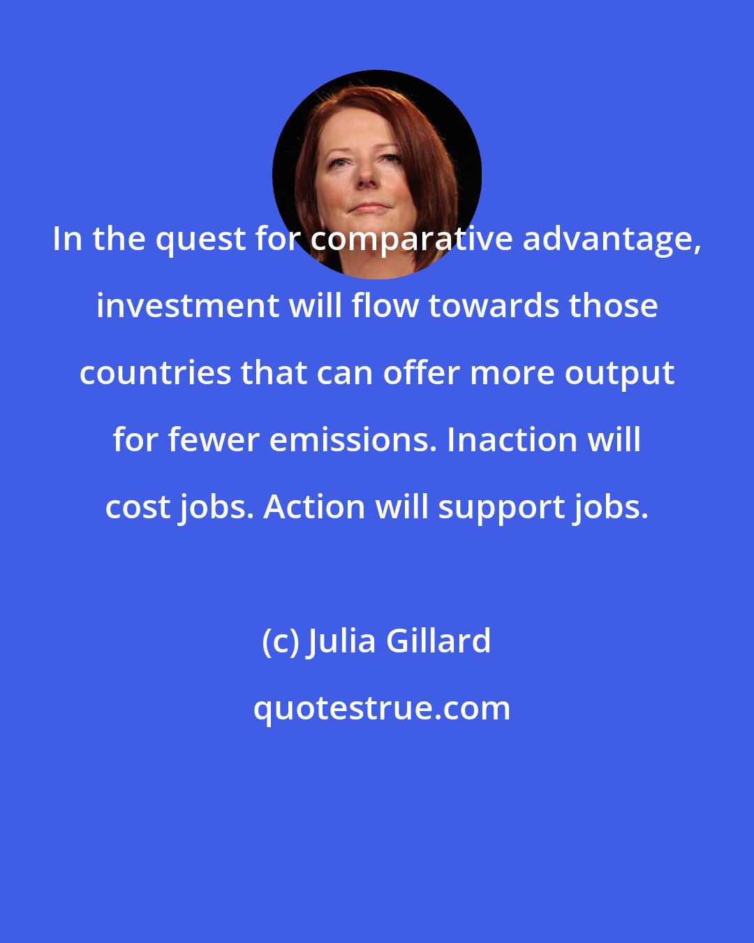 Julia Gillard: In the quest for comparative advantage, investment will flow towards those countries that can offer more output for fewer emissions. Inaction will cost jobs. Action will support jobs.