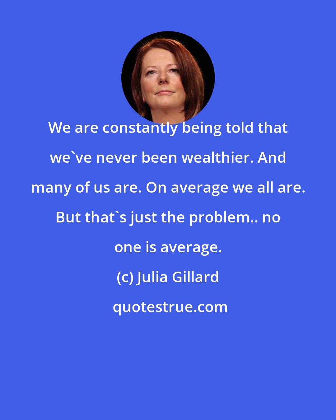 Julia Gillard: We are constantly being told that we've never been wealthier. And many of us are. On average we all are. But that's just the problem.. no one is average.