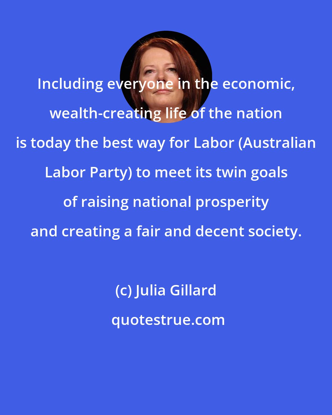Julia Gillard: Including everyone in the economic, wealth-creating life of the nation is today the best way for Labor (Australian Labor Party) to meet its twin goals of raising national prosperity and creating a fair and decent society.