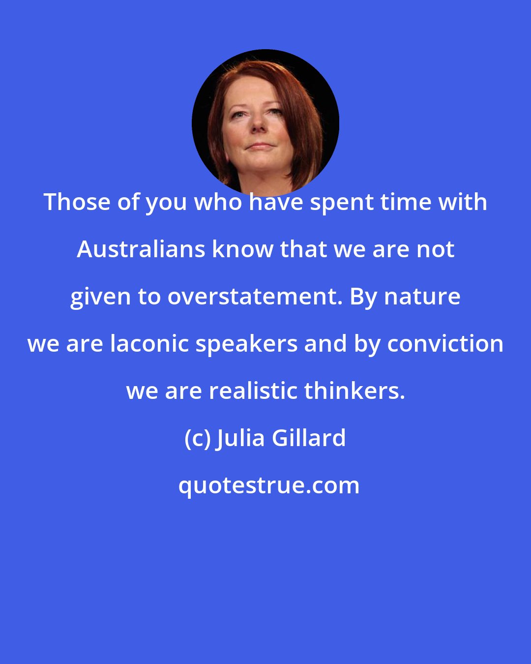 Julia Gillard: Those of you who have spent time with Australians know that we are not given to overstatement. By nature we are laconic speakers and by conviction we are realistic thinkers.