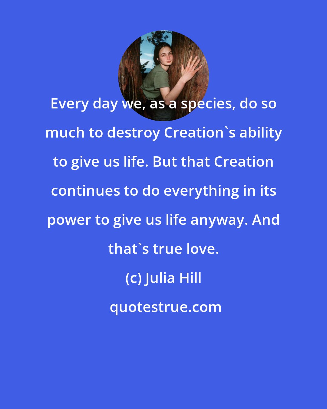Julia Hill: Every day we, as a species, do so much to destroy Creation's ability to give us life. But that Creation continues to do everything in its power to give us life anyway. And that's true love.