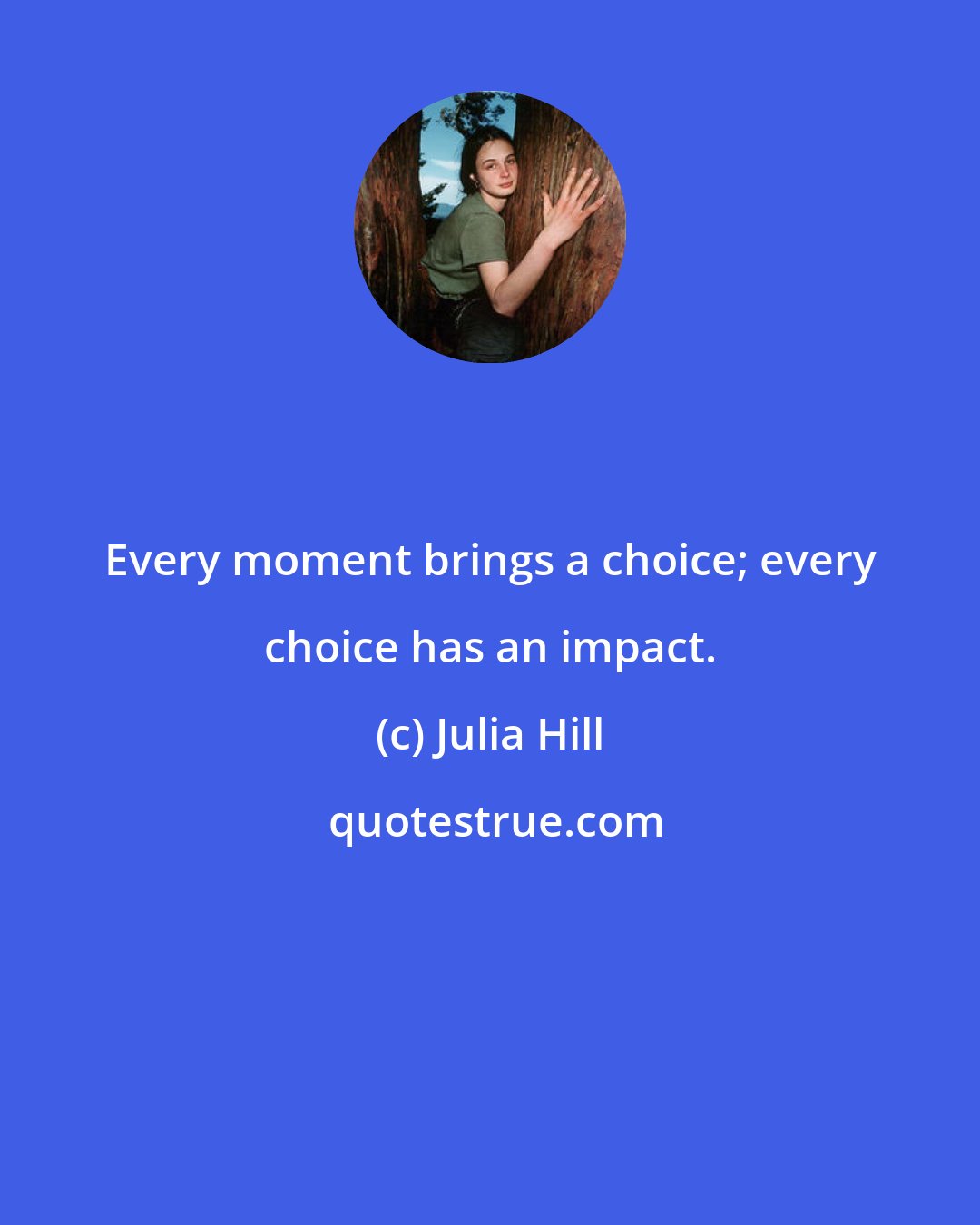 Julia Hill: Every moment brings a choice; every choice has an impact.