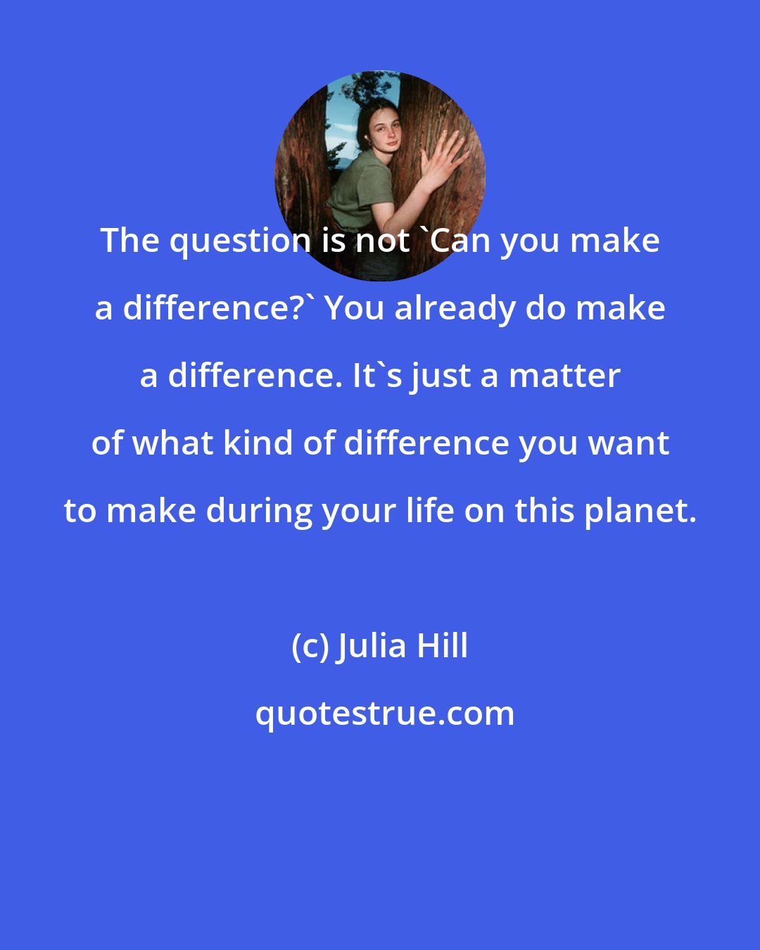 Julia Hill: The question is not 'Can you make a difference?' You already do make a difference. It's just a matter of what kind of difference you want to make during your life on this planet.