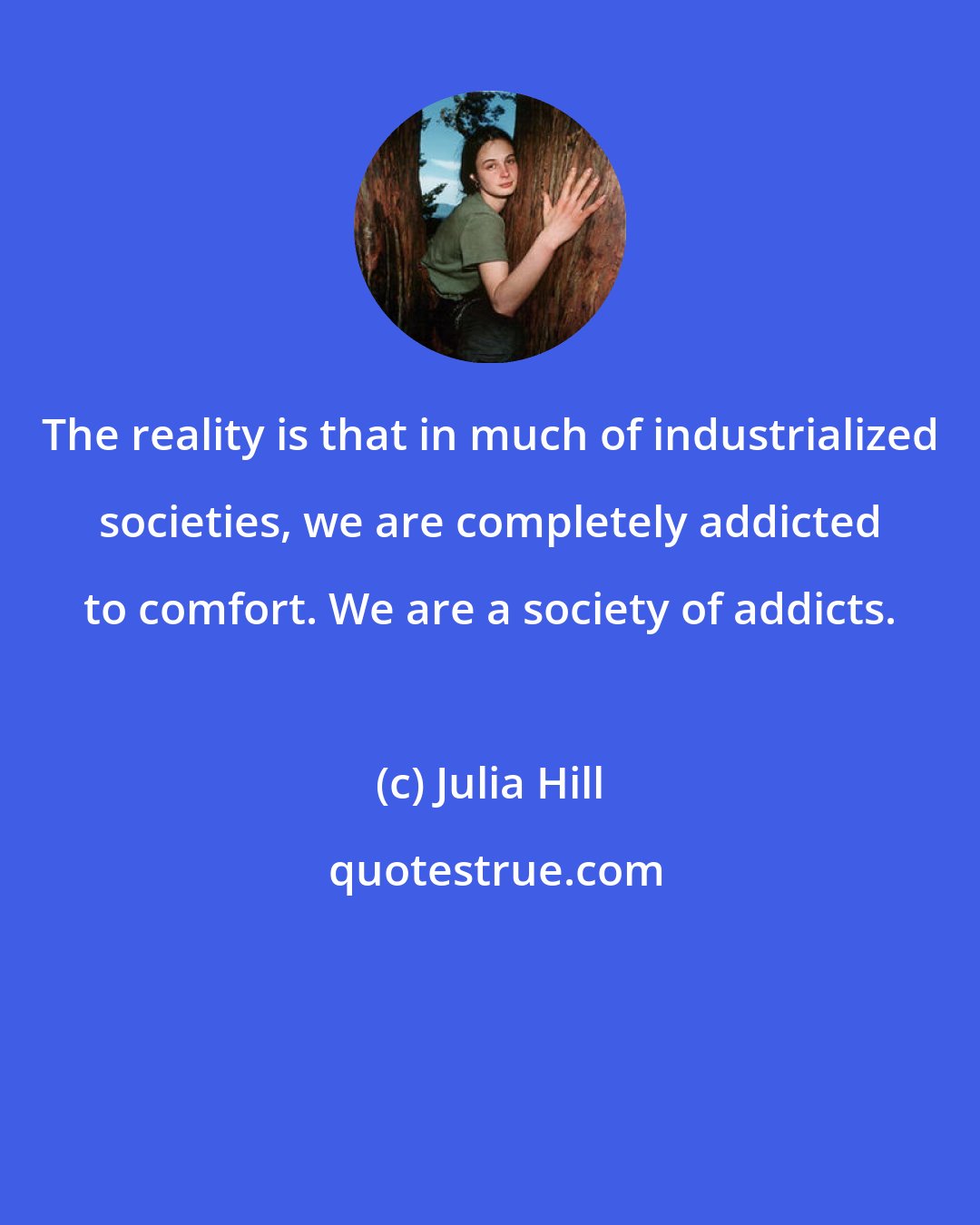 Julia Hill: The reality is that in much of industrialized societies, we are completely addicted to comfort. We are a society of addicts.