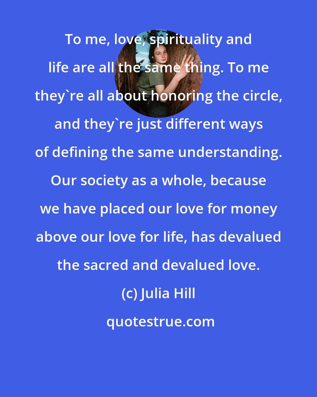 Julia Hill: To me, love, spirituality and life are all the same thing. To me they're all about honoring the circle, and they're just different ways of defining the same understanding. Our society as a whole, because we have placed our love for money above our love for life, has devalued the sacred and devalued love.