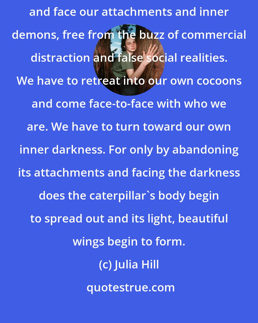 Julia Hill: True transformation occurs only when we can look at ourselves squarely and face our attachments and inner demons, free from the buzz of commercial distraction and false social realities. We have to retreat into our own cocoons and come face-to-face with who we are. We have to turn toward our own inner darkness. For only by abandoning its attachments and facing the darkness does the caterpillar's body begin to spread out and its light, beautiful wings begin to form.
