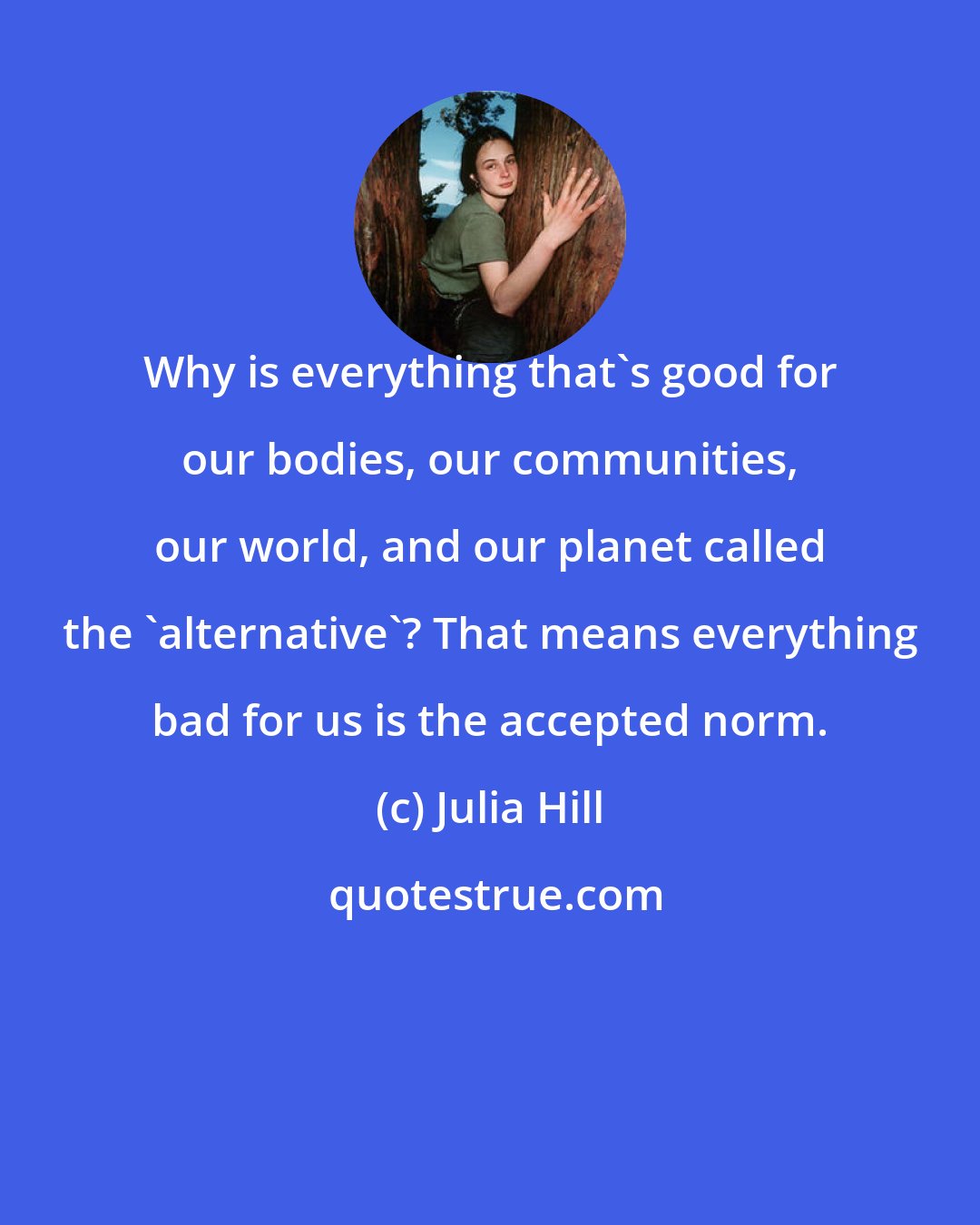 Julia Hill: Why is everything that's good for our bodies, our communities, our world, and our planet called the 'alternative'? That means everything bad for us is the accepted norm.