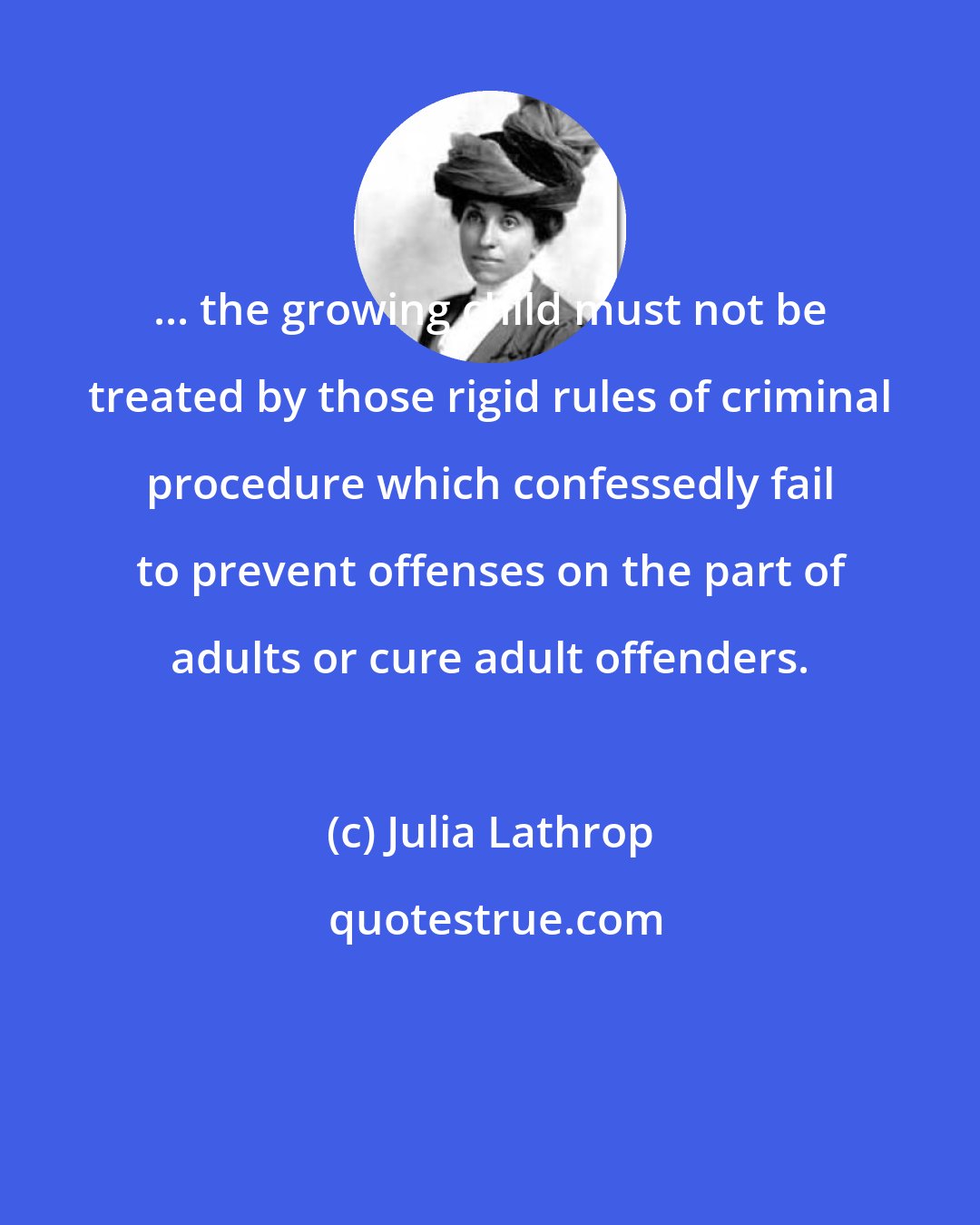 Julia Lathrop: ... the growing child must not be treated by those rigid rules of criminal procedure which confessedly fail to prevent offenses on the part of adults or cure adult offenders.
