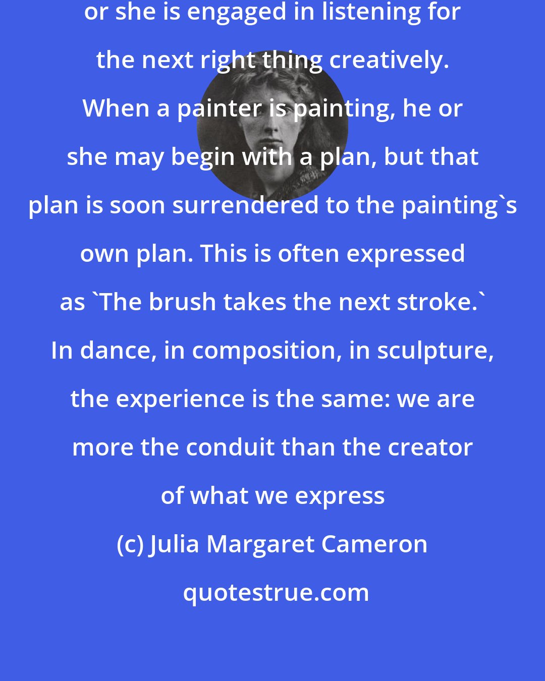 Julia Margaret Cameron: When an actor is in the moment, he or she is engaged in listening for the next right thing creatively. When a painter is painting, he or she may begin with a plan, but that plan is soon surrendered to the painting's own plan. This is often expressed as 'The brush takes the next stroke.' In dance, in composition, in sculpture, the experience is the same: we are more the conduit than the creator of what we express