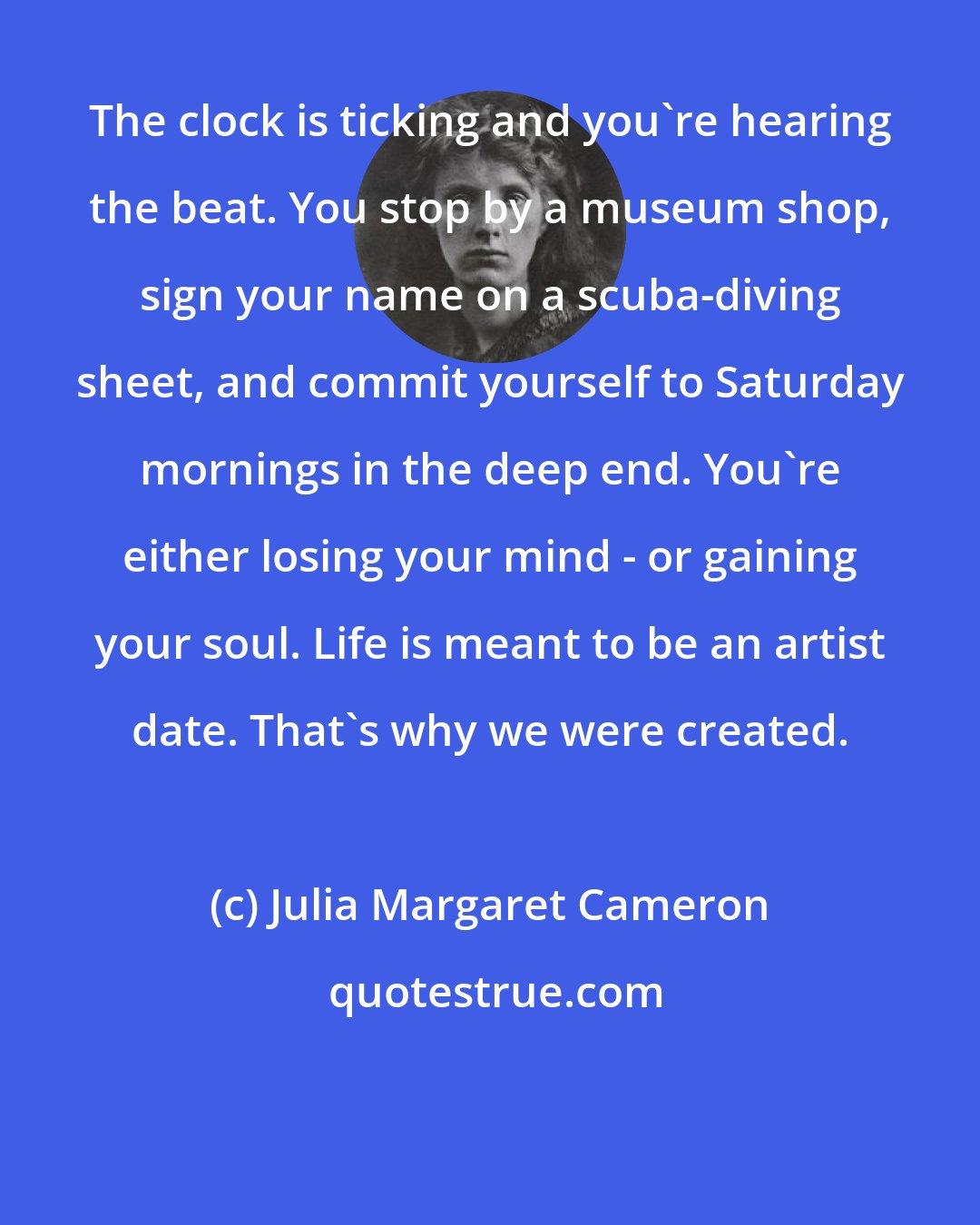 Julia Margaret Cameron: The clock is ticking and you're hearing the beat. You stop by a museum shop, sign your name on a scuba-diving sheet, and commit yourself to Saturday mornings in the deep end. You're either losing your mind - or gaining your soul. Life is meant to be an artist date. That's why we were created.