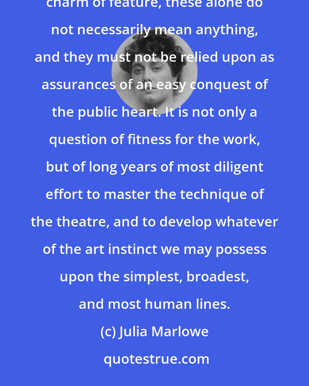 Julia Marlowe: The requirements of the theatre are very great--a strong constitution, energy and unflagging purpose, charm of feature, these alone do not necessarily mean anything, and they must not be relied upon as assurances of an easy conquest of the public heart. It is not only a question of fitness for the work, but of long years of most diligent effort to master the technique of the theatre, and to develop whatever of the art instinct we may possess upon the simplest, broadest, and most human lines.