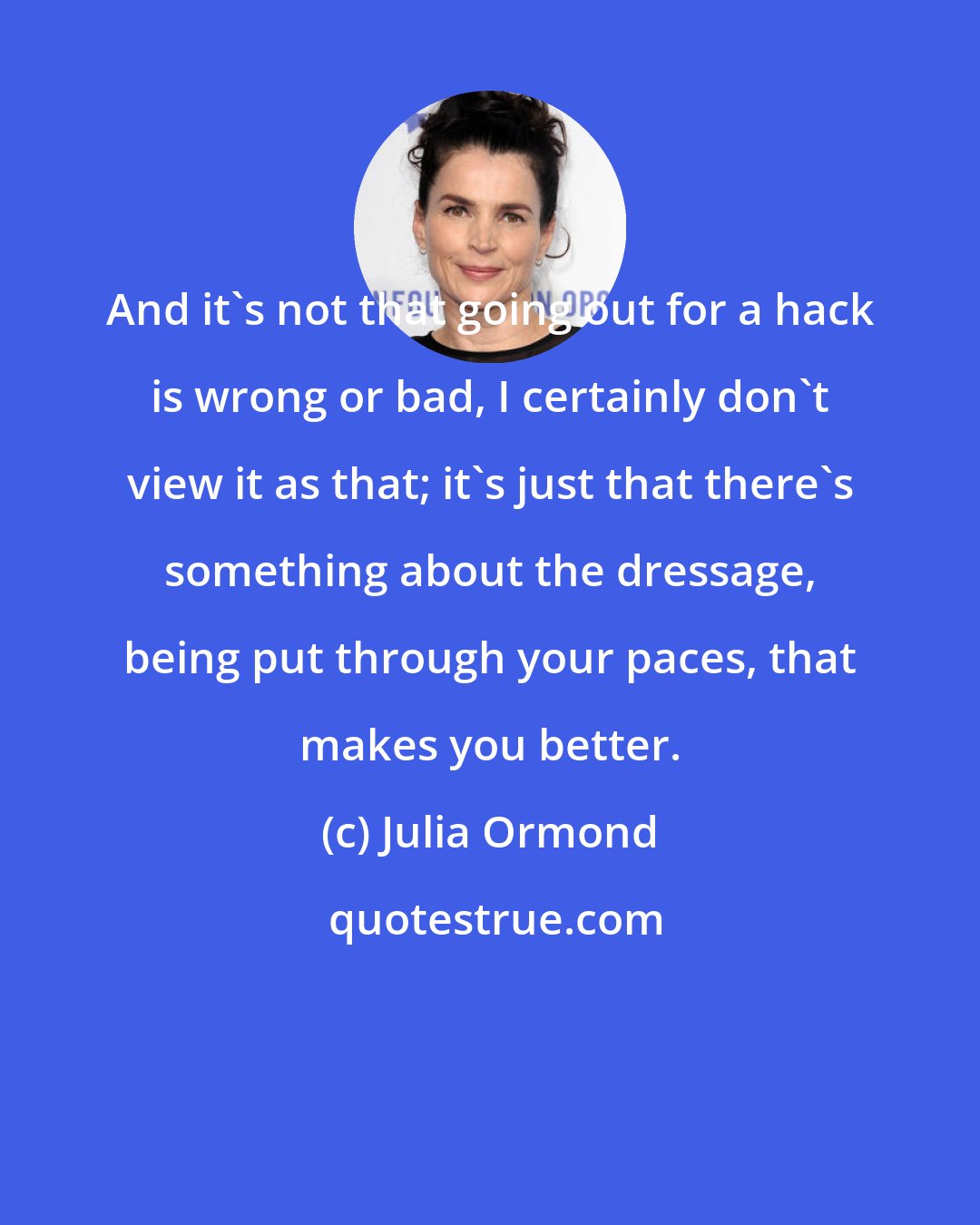 Julia Ormond: And it's not that going out for a hack is wrong or bad, I certainly don't view it as that; it's just that there's something about the dressage, being put through your paces, that makes you better.