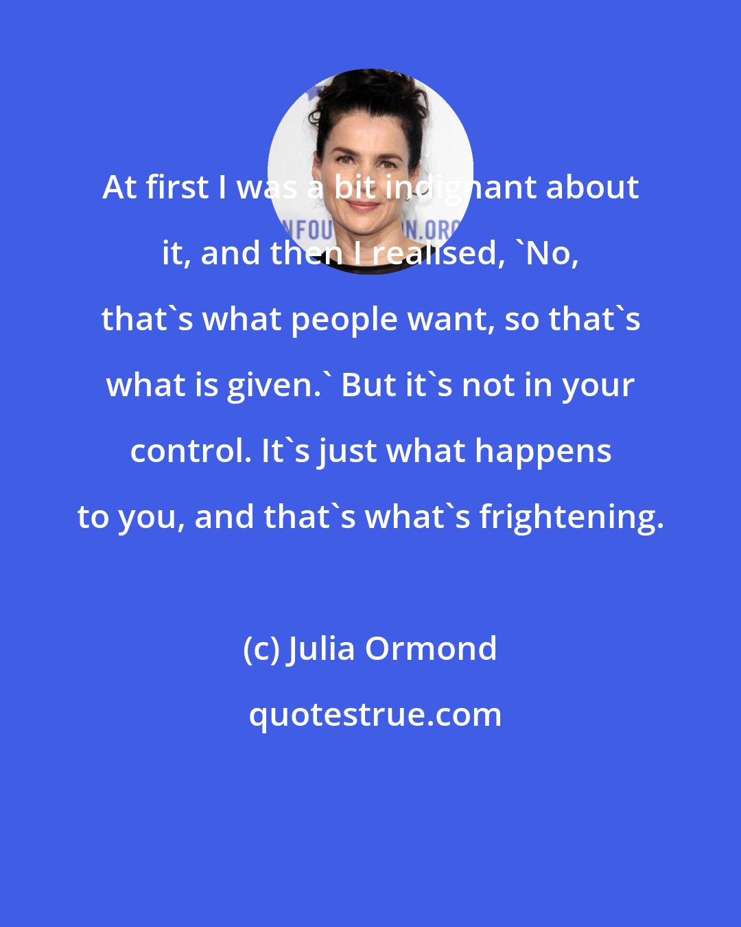 Julia Ormond: At first I was a bit indignant about it, and then I realised, 'No, that's what people want, so that's what is given.' But it's not in your control. It's just what happens to you, and that's what's frightening.