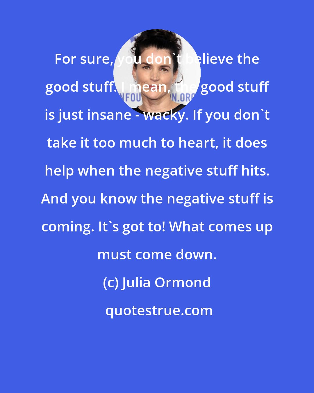 Julia Ormond: For sure, you don't believe the good stuff. I mean, the good stuff is just insane - wacky. If you don't take it too much to heart, it does help when the negative stuff hits. And you know the negative stuff is coming. It's got to! What comes up must come down.