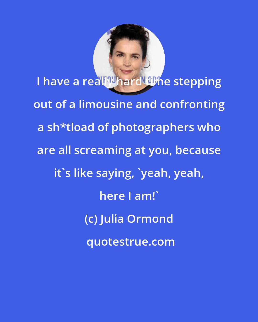 Julia Ormond: I have a really hard time stepping out of a limousine and confronting a sh*tload of photographers who are all screaming at you, because it's like saying, 'yeah, yeah, here I am!'