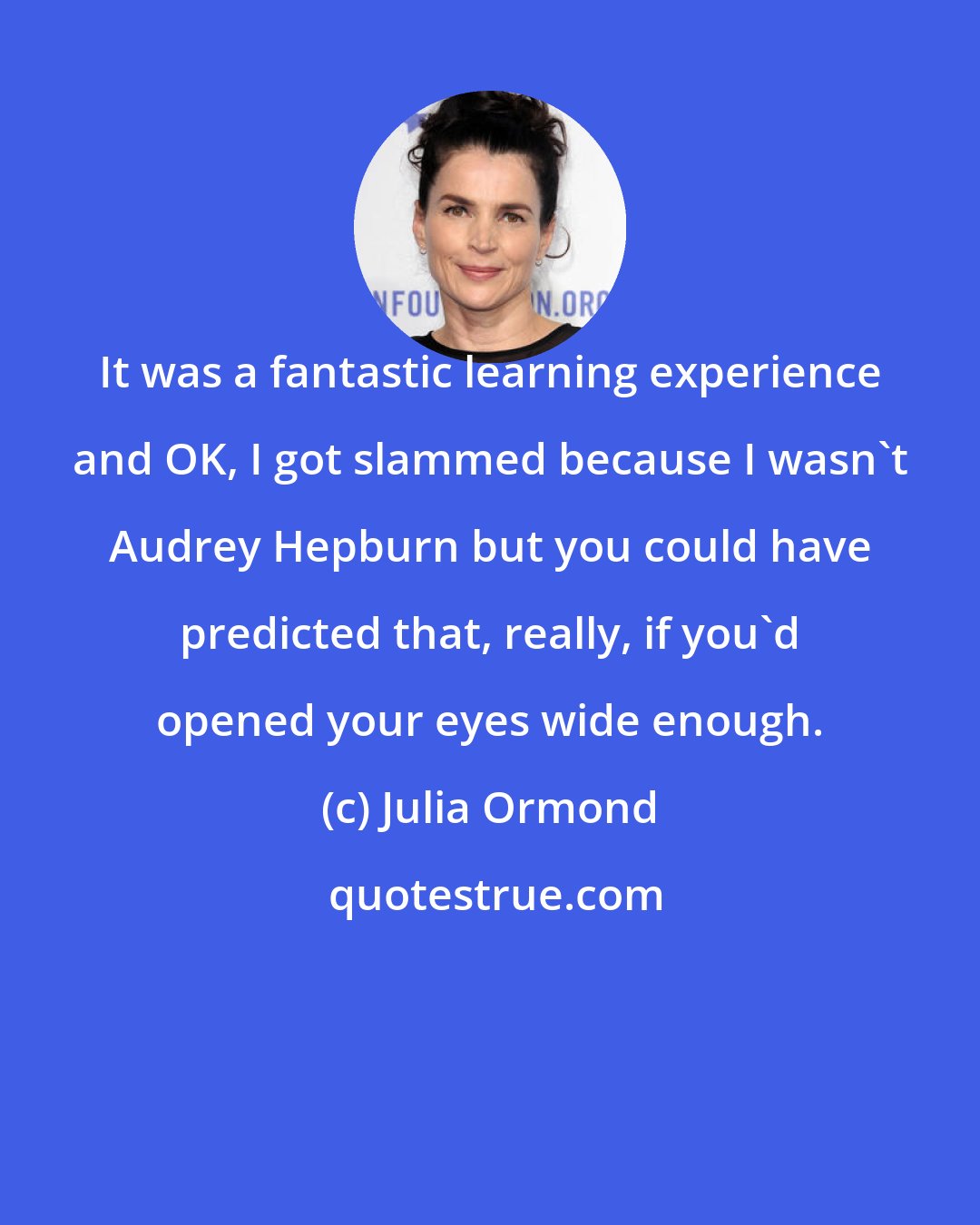 Julia Ormond: It was a fantastic learning experience and OK, I got slammed because I wasn't Audrey Hepburn but you could have predicted that, really, if you'd opened your eyes wide enough.