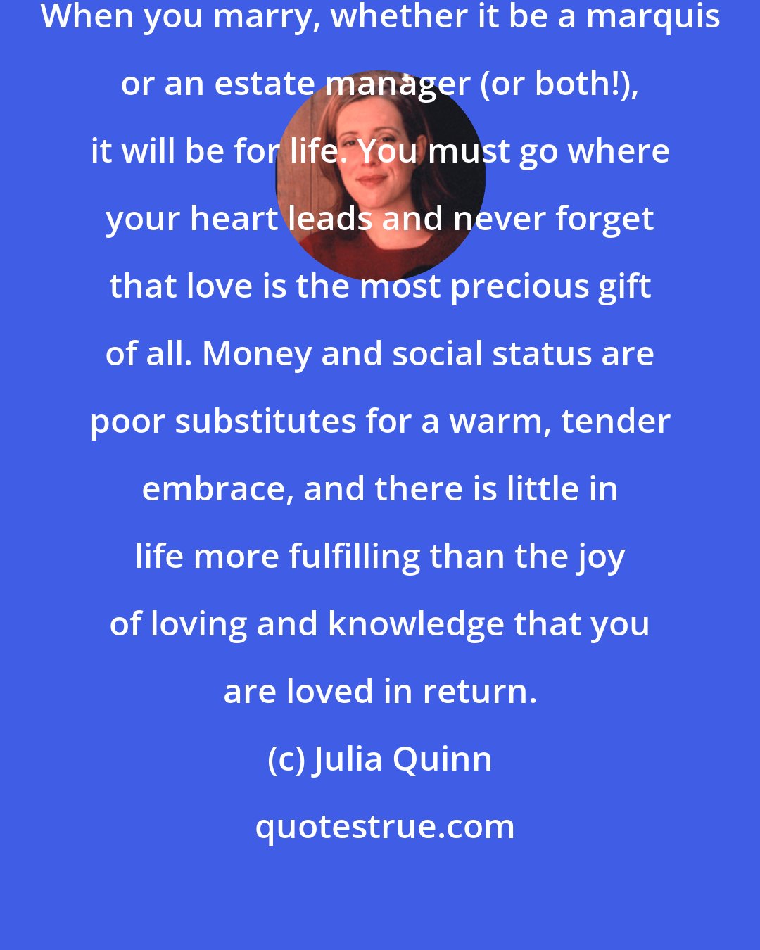 Julia Quinn: Above all else, be true to your heart. When you marry, whether it be a marquis or an estate manager (or both!), it will be for life. You must go where your heart leads and never forget that love is the most precious gift of all. Money and social status are poor substitutes for a warm, tender embrace, and there is little in life more fulfilling than the joy of loving and knowledge that you are loved in return.