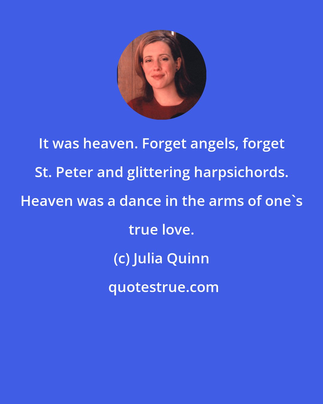 Julia Quinn: It was heaven. Forget angels, forget St. Peter and glittering harpsichords. Heaven was a dance in the arms of one's true love.