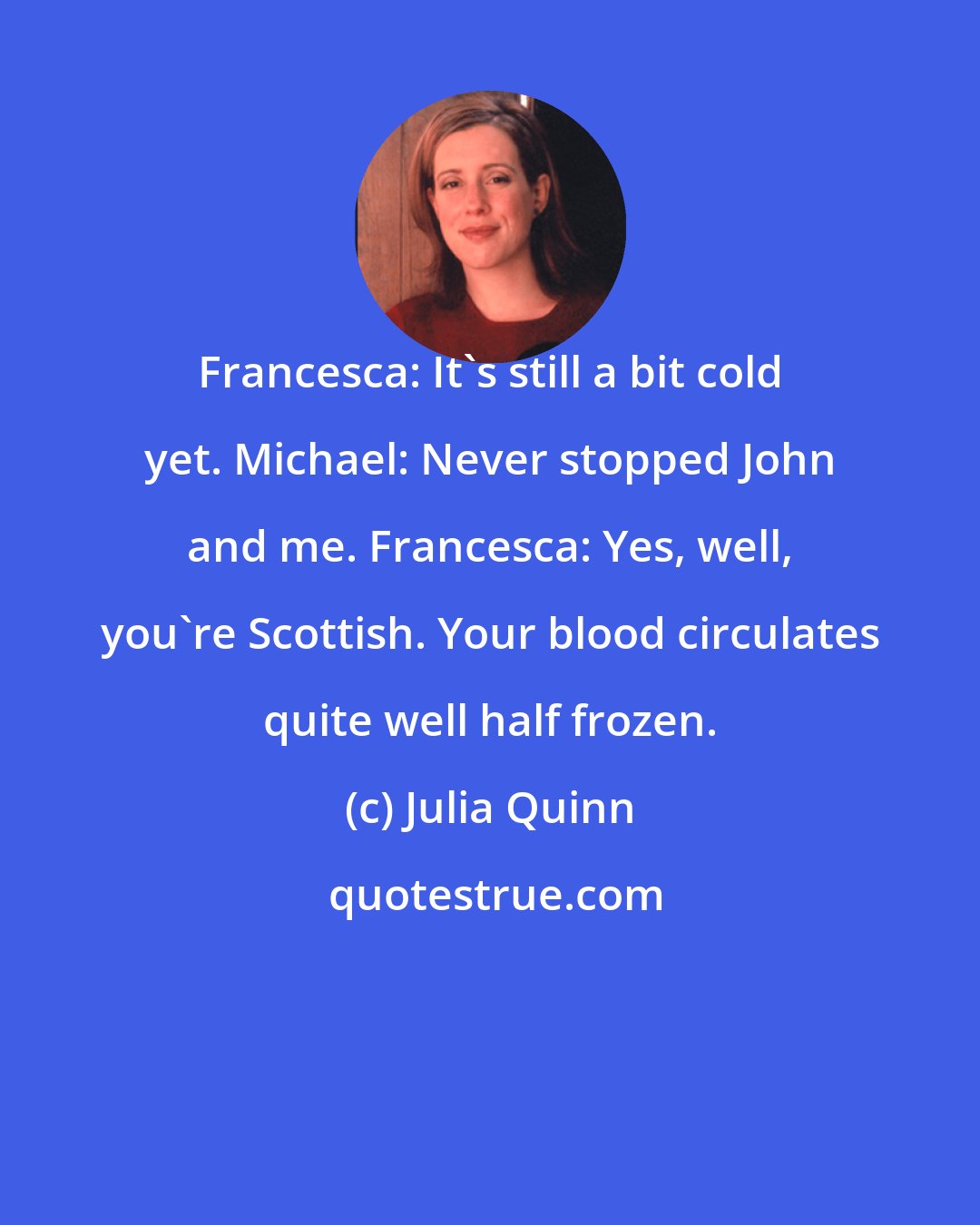 Julia Quinn: Francesca: It's still a bit cold yet. Michael: Never stopped John and me. Francesca: Yes, well, you're Scottish. Your blood circulates quite well half frozen.