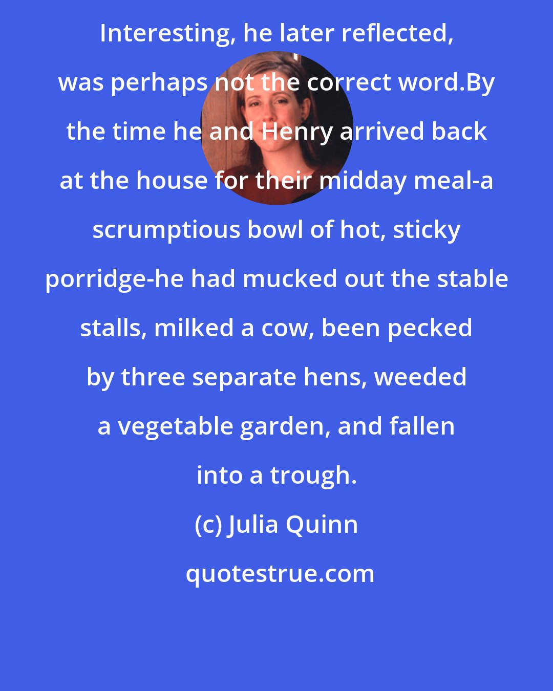 Julia Quinn: Interesting, he later reflected, was perhaps not the correct word.By the time he and Henry arrived back at the house for their midday meal-a scrumptious bowl of hot, sticky porridge-he had mucked out the stable stalls, milked a cow, been pecked by three separate hens, weeded a vegetable garden, and fallen into a trough.